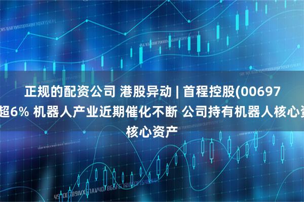 正规的配资公司 港股异动 | 首程控股(00697)涨超6% 机器人产业近期催化不断 公司持有机器人核心资产