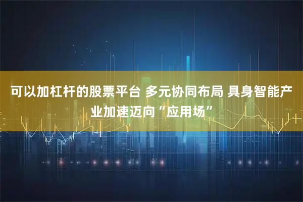 可以加杠杆的股票平台 多元协同布局 具身智能产业加速迈向“应用场”
