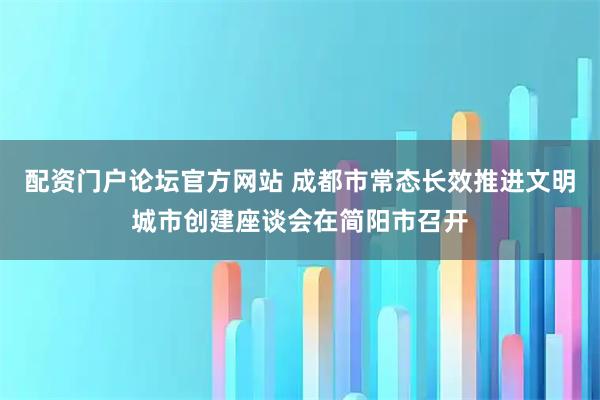 配资门户论坛官方网站 成都市常态长效推进文明城市创建座谈会在简阳市召开