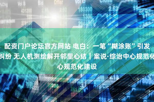 配资门户论坛官方网站 电白：一笔“糊涂账”引发十年纠纷 无人机测绘解开邻里心结｜案说·综治中心规范化建设