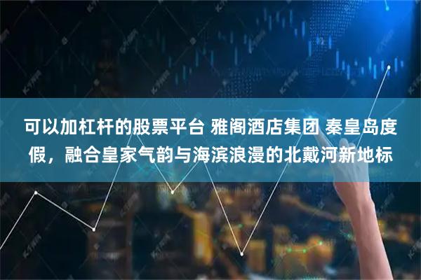 可以加杠杆的股票平台 雅阁酒店集团 秦皇岛度假，融合皇家气韵与海滨浪漫的北戴河新地标