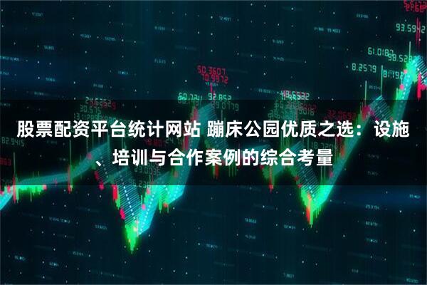 股票配资平台统计网站 蹦床公园优质之选：设施、培训与合作案例的综合考量