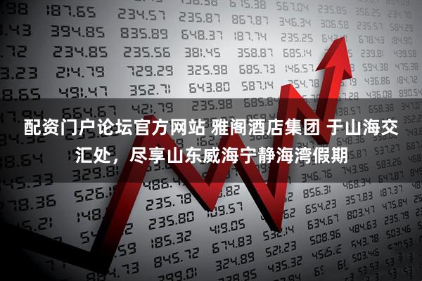 配资门户论坛官方网站 雅阁酒店集团 于山海交汇处，尽享山东威海宁静海湾假期