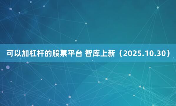 可以加杠杆的股票平台 智库上新（2025.10.30）