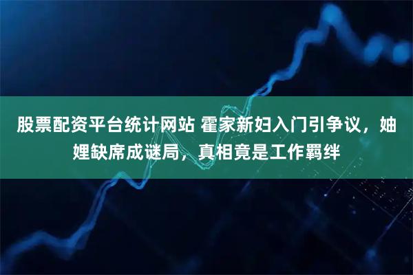 股票配资平台统计网站 霍家新妇入门引争议，妯娌缺席成谜局，真相竟是工作羁绊