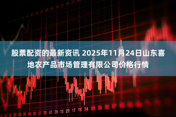 股票配资的最新资讯 2025年11月24日山东喜地农产品市场管理有限公司价格行情