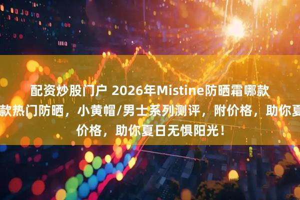 配资炒股门户 2026年Mistine防晒霜哪款好用？精选6款热门防晒，小黄帽/男士系列测评，附价格，助你夏日无惧阳光！