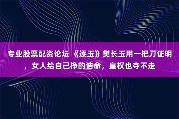 专业股票配资论坛 《逐玉》樊长玉用一把刀证明，女人给自己挣的诰命，皇权也夺不走