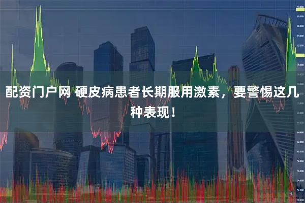 配资门户网 硬皮病患者长期服用激素，要警惕这几种表现！