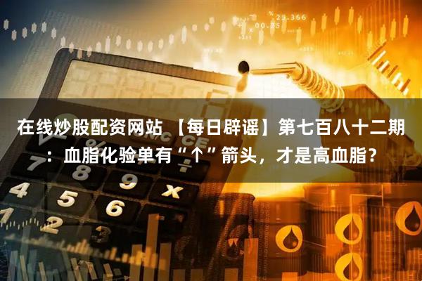 在线炒股配资网站 【每日辟谣】第七百八十二期：血脂化验单有“↑”箭头，才是高血脂？