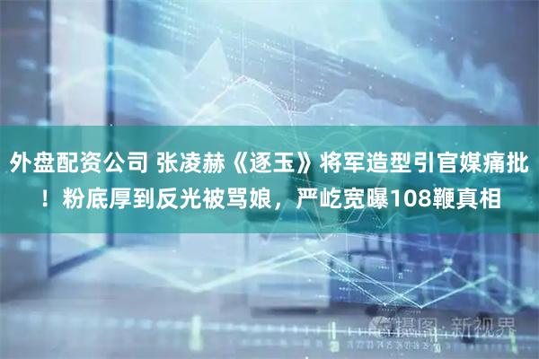 外盘配资公司 张凌赫《逐玉》将军造型引官媒痛批！粉底厚到反光被骂娘，严屹宽曝108鞭真相