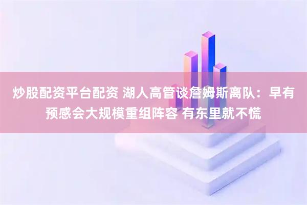 炒股配资平台配资 湖人高管谈詹姆斯离队：早有预感会大规模重组阵容 有东里就不慌