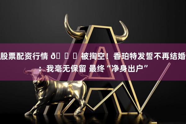 股票配资行情 💔被掏空！香珀特发誓不再结婚：我毫无保留 最终“净身出户”