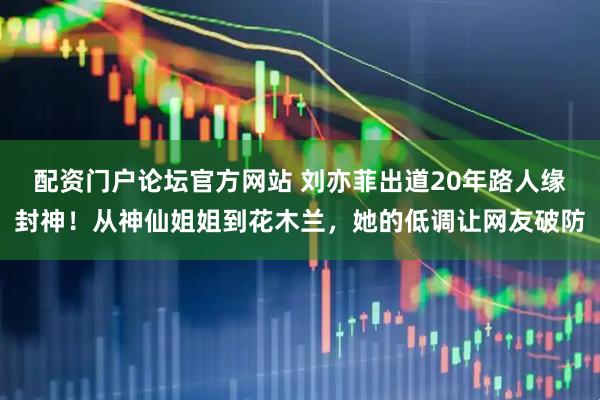 配资门户论坛官方网站 刘亦菲出道20年路人缘封神！从神仙姐姐到花木兰，她的低调让网友破防
