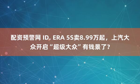 配资预警网 ID. ERA 5S卖8.99万起，上汽大众开启“超级大众”有钱景了？