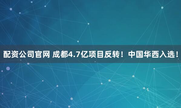 配资公司官网 成都4.7亿项目反转！中国华西入选！