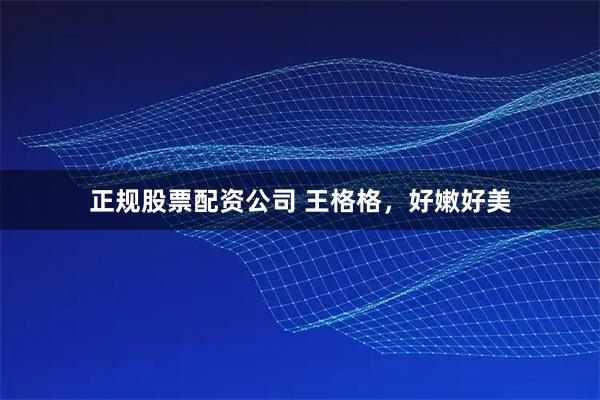 正规股票配资公司 王格格，好嫩好美