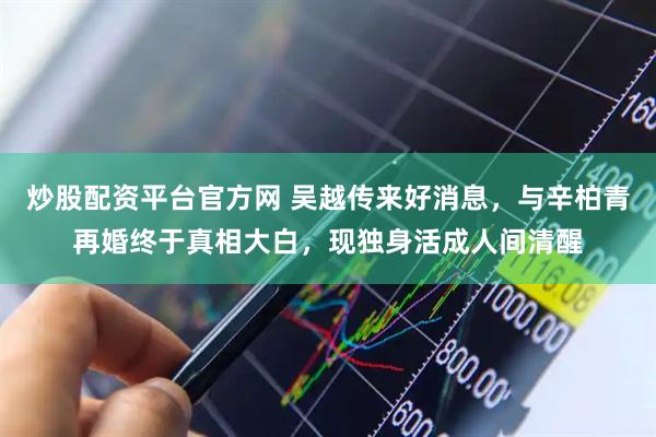 炒股配资平台官方网 吴越传来好消息，与辛柏青再婚终于真相大白，现独身活成人间清醒