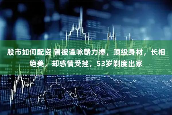 股市如何配资 曾被谭咏麟力捧，顶级身材，长相绝美，却感情受挫，53岁剃度出家