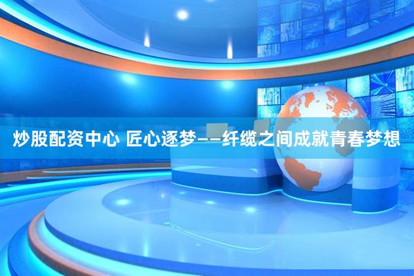 炒股配资中心 匠心逐梦——纤缆之间成就青春梦想