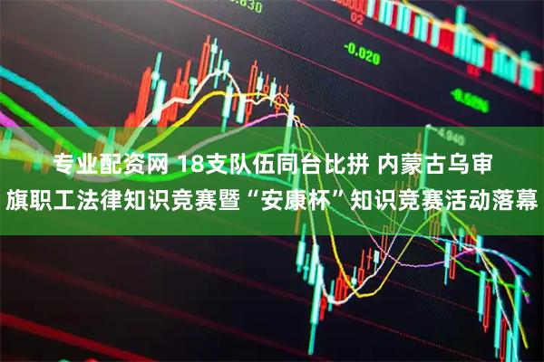 专业配资网 18支队伍同台比拼 内蒙古乌审旗职工法律知识竞赛暨“安康杯”知识竞赛活动落幕